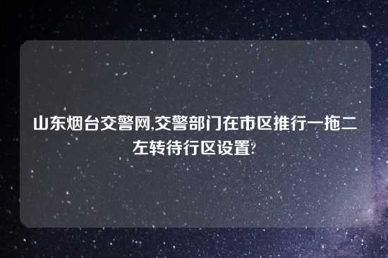 山东烟台交警网,交警部门在市区推行一拖二左转待行区设置?