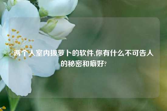 两个人室内拔萝卜的软件,你有什么不可告人的秘密和癖好?