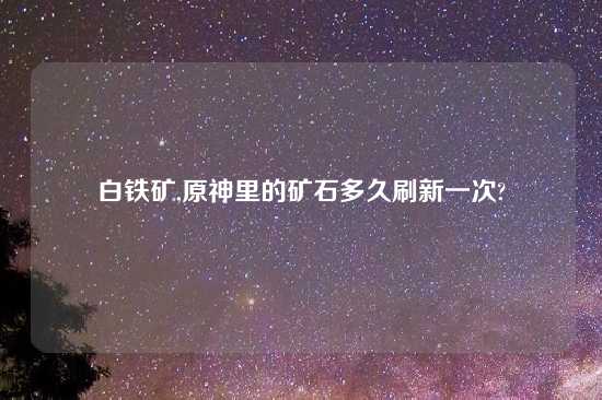 白铁矿,原神里的矿石多久刷新一次?