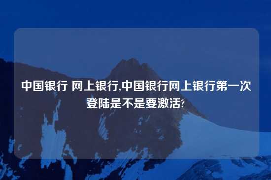 中国银行 网上银行,中国银行网上银行第一次登陆是不是要激活?