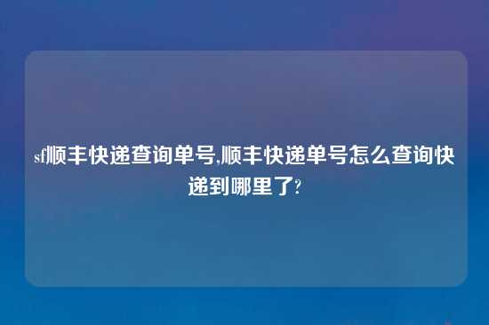 sf顺丰快递查询单号,顺丰快递单号怎么查询快递到哪里了?