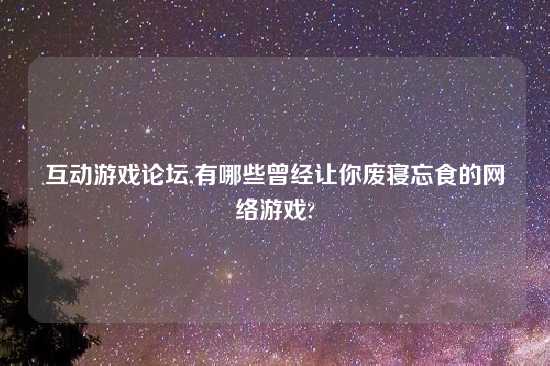 互动游戏论坛,有哪些曾经让你废寝忘食的网络游戏?