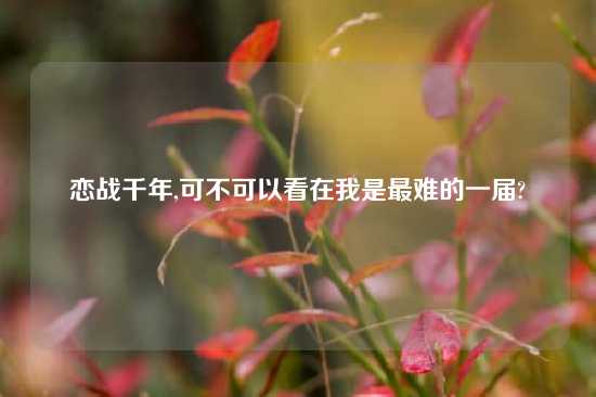 恋战千年,可不可以看在我是最难的一届?