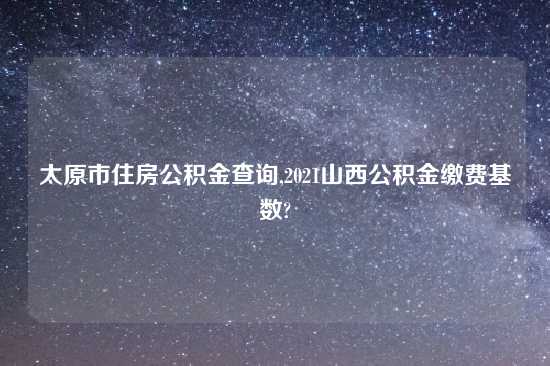 太原市住房公积金查询,2021山西公积金缴费基数?