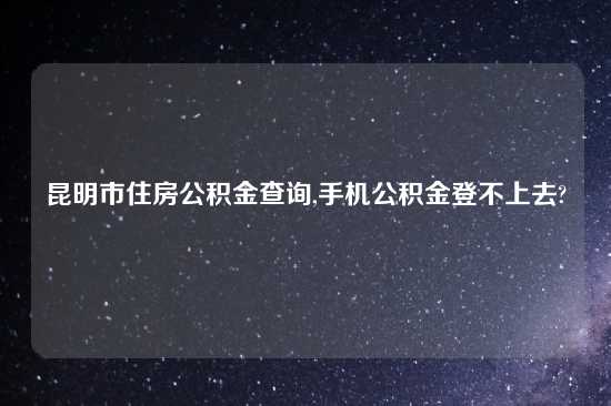 昆明市住房公积金查询,手机公积金登不上去?