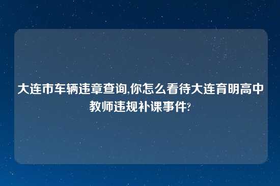 大连市车辆违章查询,你怎么看待大连育明高中教师违规补课事件?