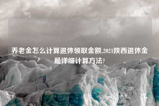 养老金怎么计算退休领取金额,2021陕西退休金最详细计算方法?