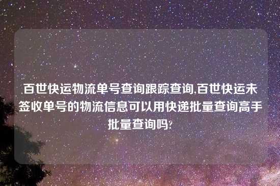 百世快运物流单号查询跟踪查询,百世快运未签收单号的物流信息可以用快递批量查询高手批量查询吗?