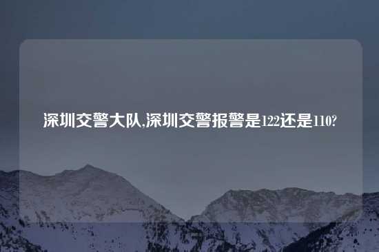 深圳交警大队,深圳交警报警是122还是110?