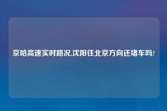 京哈高速实时路况,沈阳往北京方向还堵车吗?