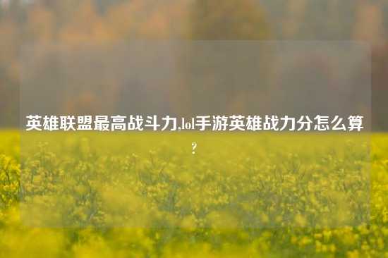 英雄联盟最高战斗力,lol手游英雄战力分怎么算?