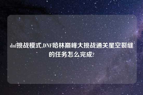 dnf挑战模式,DNF哈林巅峰大挑战通关星空裂缝的任务怎么完成?