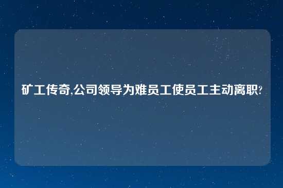 矿工传奇,公司领导为难员工使员工主动离职?