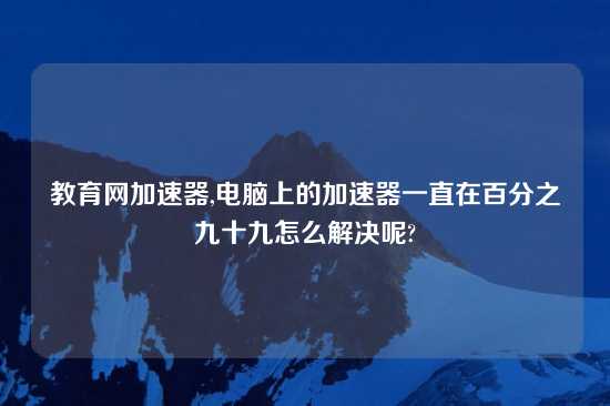 教育网加速器,电脑上的加速器一直在百分之九十九怎么解决呢?