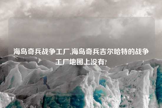 海岛奇兵战争工厂,海岛奇兵吉尔哈特的战争工厂地图上没有?