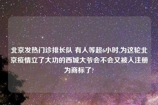 北京发热门诊排长队 有人等超6小时,为这轮北京疫情立了大功的西城大爷会不会又被人注册为商标了?