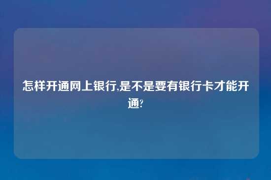 怎样开通网上银行,是不是要有银行卡才能开通?