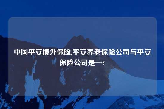 中国平安境外保险,平安养老保险公司与平安保险公司是一?