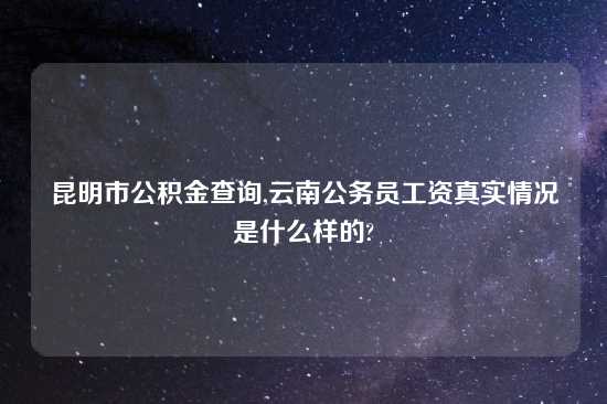 昆明市公积金查询,云南公务员工资真实情况是什么样的?