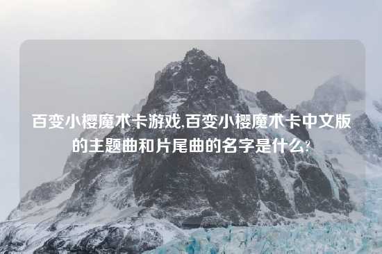 百变小樱魔术卡游戏,百变小樱魔术卡中文版的主题曲和片尾曲的名字是什么?