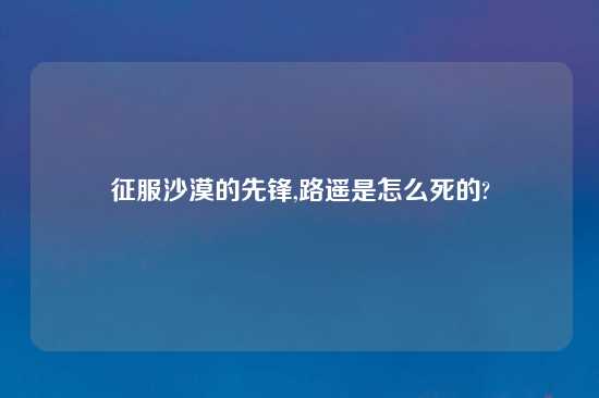 征服沙漠的先锋,路遥是怎么死的?