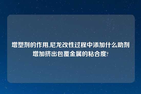 增塑剂的作用,尼龙改性过程中添加什么助剂增加挤出包覆金属的粘合度?