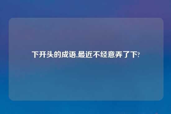 下开头的成语,最近不经意弄了下?