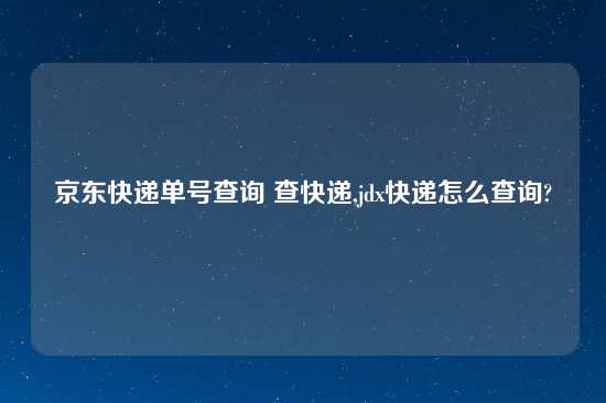 京东快递单号查询 查快递,jdx快递怎么查询?