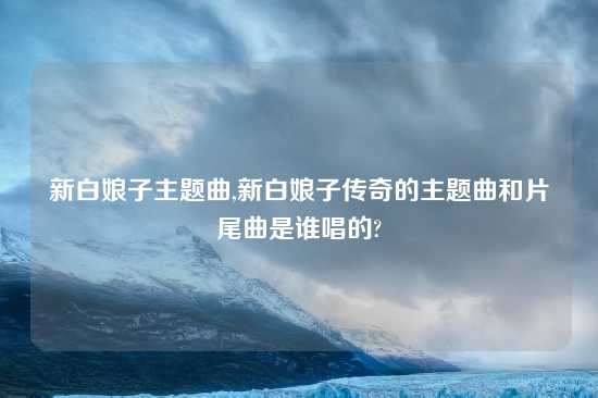 新白娘子主题曲,新白娘子传奇的主题曲和片尾曲是谁唱的?