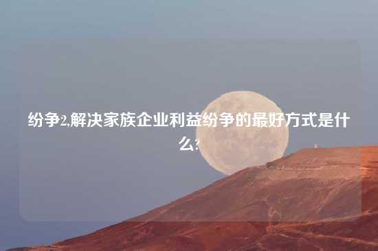 纷争2,解决家族企业利益纷争的最好方式是什么?