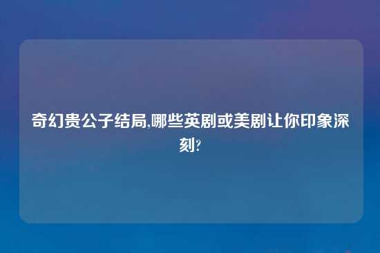 奇幻贵公子结局,哪些英剧或美剧让你印象深刻?