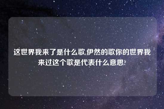 这世界我来了是什么歌,伊然的歌你的世界我来过这个歌是代表什么意思?