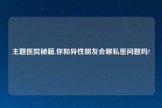 主题医院秘籍,你和异性朋友会聊私密问题吗?