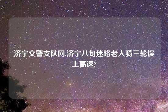 济宁交警支队网,济宁八旬迷路老人骑三轮误上高速?