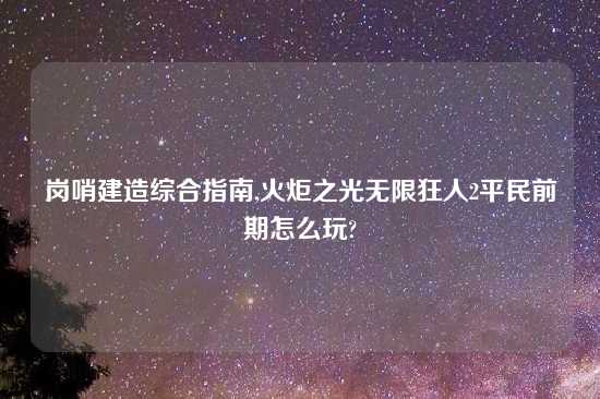 岗哨建造综合指南,火炬之光无限狂人2平民前期怎么玩?