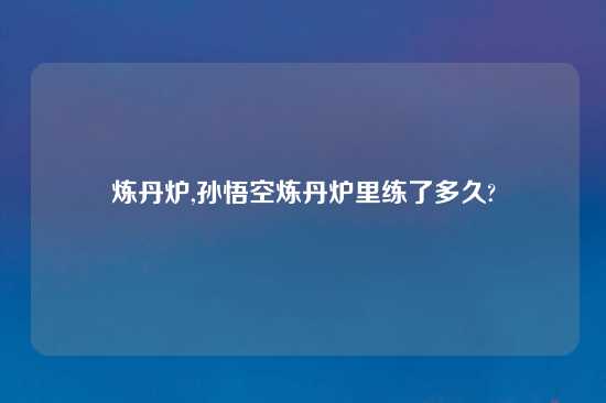 炼丹炉,孙悟空炼丹炉里练了多久?