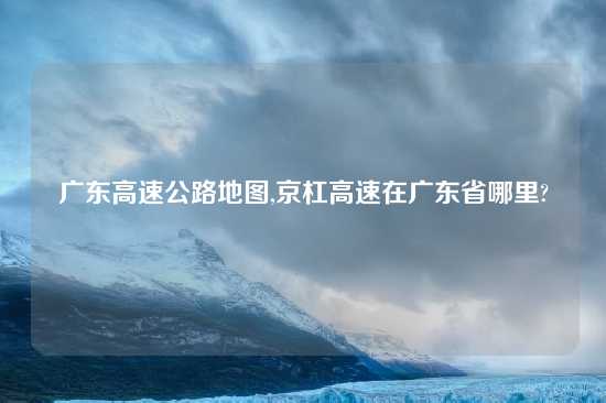 广东高速公路地图,京杠高速在广东省哪里?