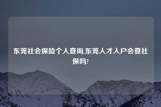 东莞社会保险个人查询,东莞人才入户会查社保吗?