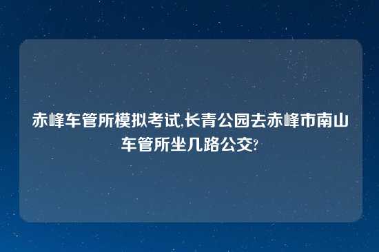 赤峰车管所模拟考试,长青公园去赤峰市南山车管所坐几路公交?