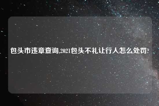 包头市违章查询,2021包头不礼让行人怎么处罚?