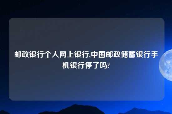 邮政银行个人网上银行,中国邮政储蓄银行手机银行停了吗?