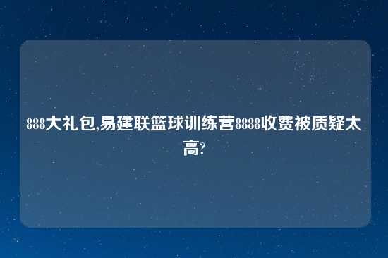 888大礼包,易建联篮球训练营8888收费被质疑太高?