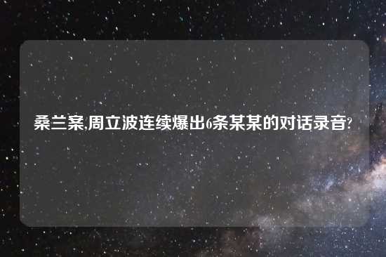 桑兰案,周立波连续爆出6条某某的对话录音?