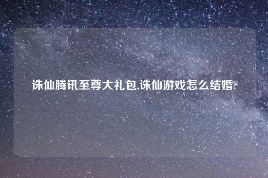 诛仙腾讯至尊大礼包,诛仙游戏怎么结婚?