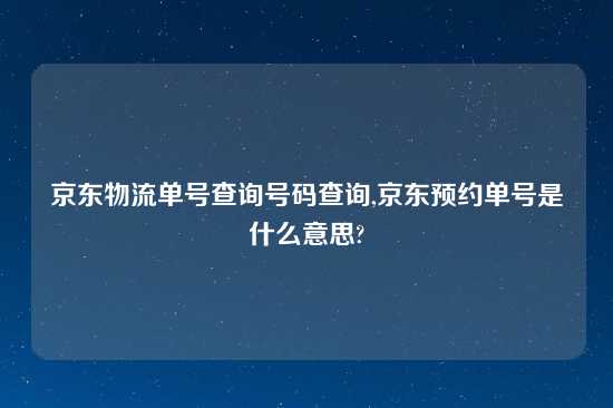 京东物流单号查询号码查询,京东预约单号是什么意思?