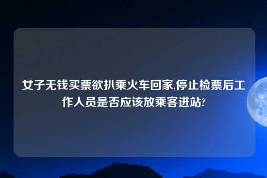 女子无钱买票欲扒乘火车回家,停止检票后工作人员是否应该放乘客进站?