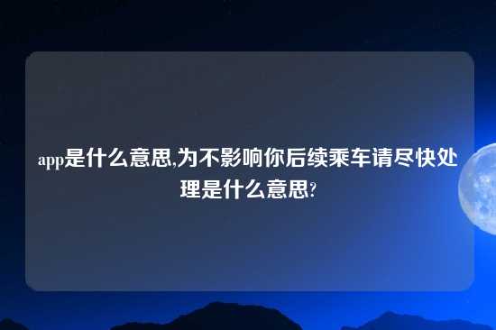 app是什么意思,为不影响你后续乘车请尽快处理是什么意思?