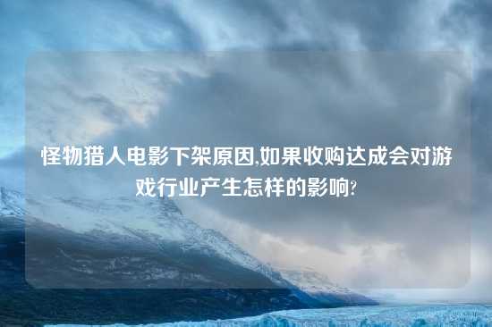 怪物猎人电影下架原因,如果收购达成会对游戏行业产生怎样的影响?