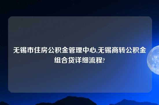 无锡市住房公积金管理中心,无锡商转公积金组合贷详细流程?