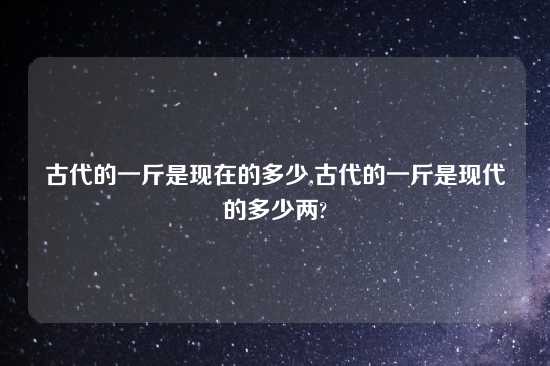 古代的一斤是现在的多少,古代的一斤是现代的多少两?